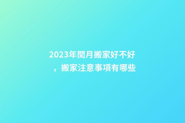 2023年閏月搬家好不好，搬家注意事項有哪些